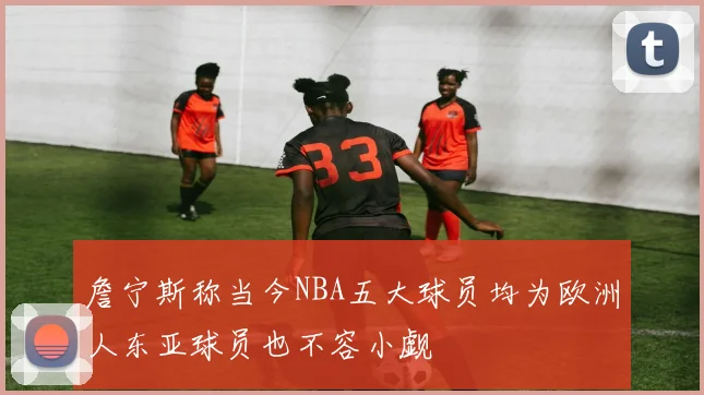 詹宁斯称当今NBA五大球员均为欧洲人东亚球员也不容小觑