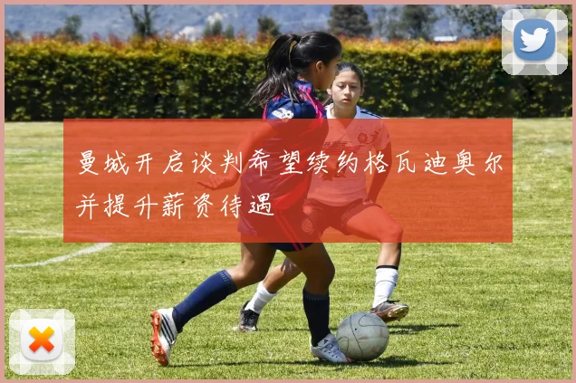 曼城开启谈判希望续约格瓦迪奥尔并提升薪资待遇