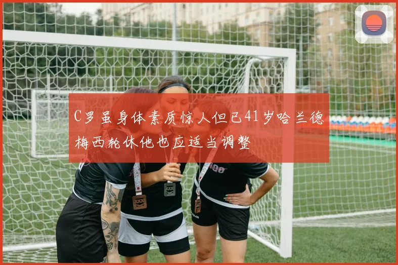 C罗虽身体素质惊人但已41岁哈兰德梅西轮休他也应适当调整