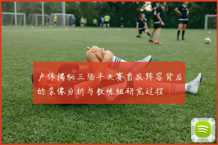 卢伟揭秘三场半决赛首发阵容背后的录像分析与教练组研究过程