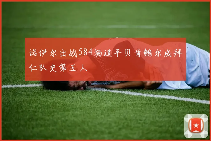 诺伊尔出战584场追平贝肯鲍尔成拜仁队史第五人