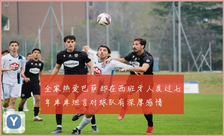 全家热爱巴萨却在西班牙人度过七年库库坦言对球队有深厚感情