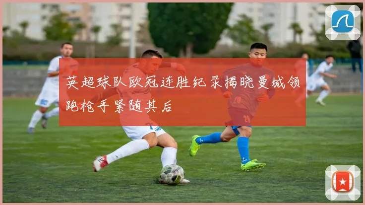 英超球队欧冠连胜纪录揭晓曼城领跑枪手紧随其后