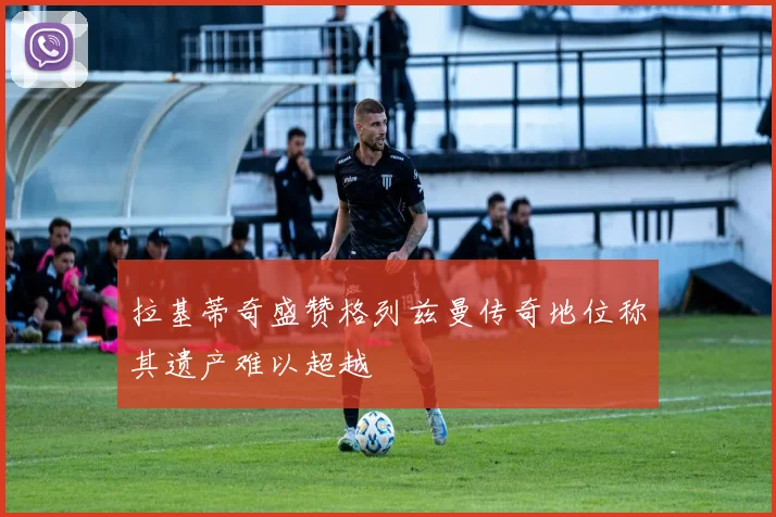 拉基蒂奇盛赞格列兹曼传奇地位称其遗产难以超越