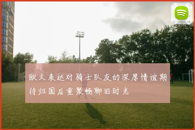 欧文表达对骑士队友的深厚情谊期待归国后重聚畅聊旧时光