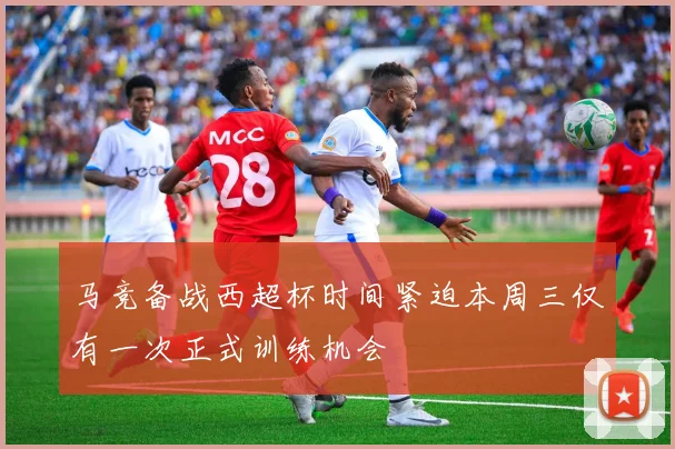 马竞备战西超杯时间紧迫本周三仅有一次正式训练机会