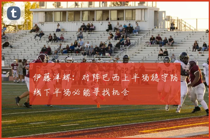 伊藤洋辉：对阵巴西上半场稳守防线下半场必能寻找机会
