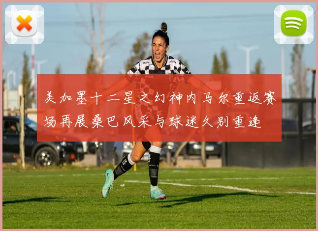 美加墨十二星之幻神内马尔重返赛场再展桑巴风采与球迷久别重逢
