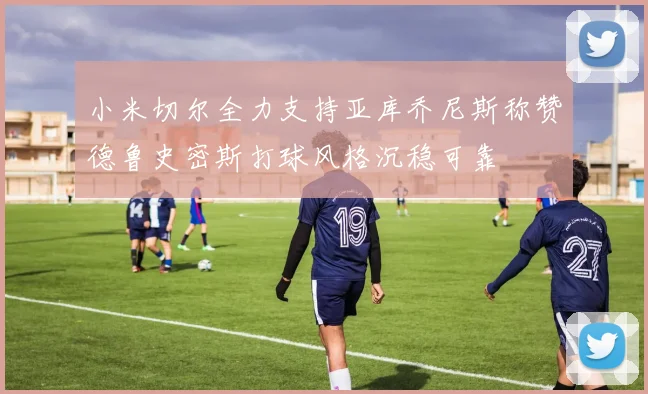小米切尔全力支持亚库乔尼斯称赞德鲁史密斯打球风格沉稳可靠