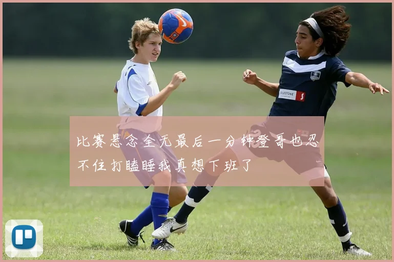 比赛悬念全无最后一分钟登哥也忍不住打瞌睡我真想下班了