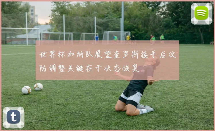 世界杯加纳队展望奎罗斯接手后攻防调整关键在于状态恢复