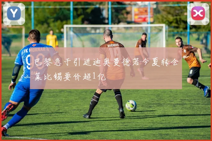 巴黎急于引进迪奥曼德若今夏转会莱比锡要价超1亿