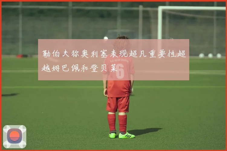 勒伯夫称奥利塞表现超凡重要性超越姆巴佩和登贝莱