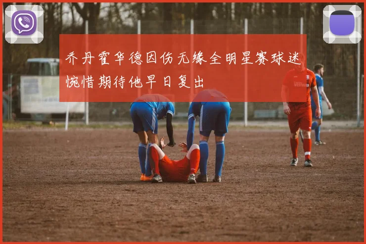 乔丹霍华德因伤无缘全明星赛球迷惋惜期待他早日复出