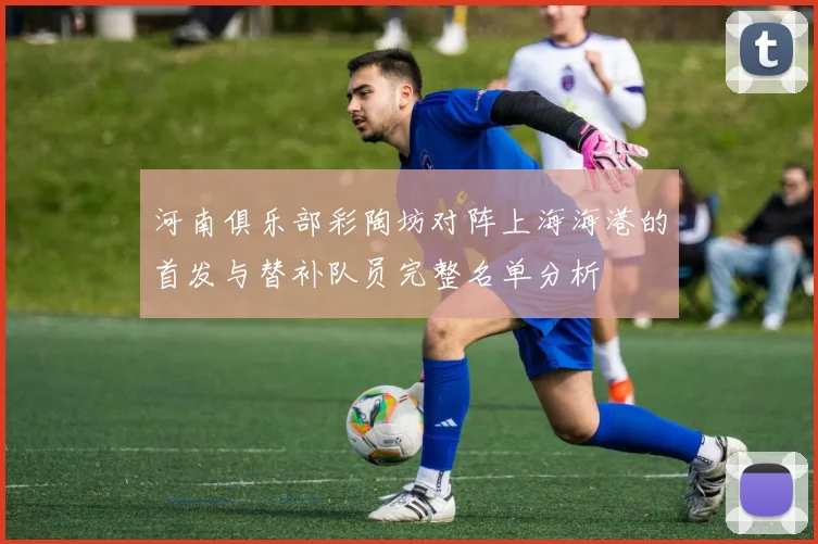 河南俱乐部彩陶坊对阵上海海港的首发与替补队员完整名单分析