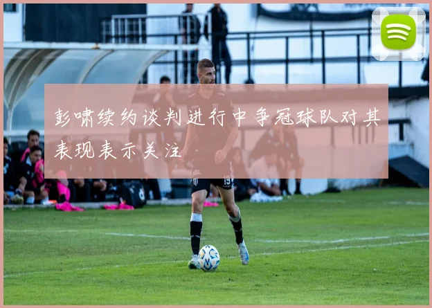 彭啸续约谈判进行中争冠球队对其表现表示关注