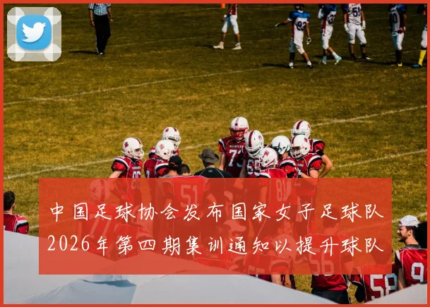 中国足球协会发布国家女子足球队2026年第四期集训通知以提升球队实力和备战水平
