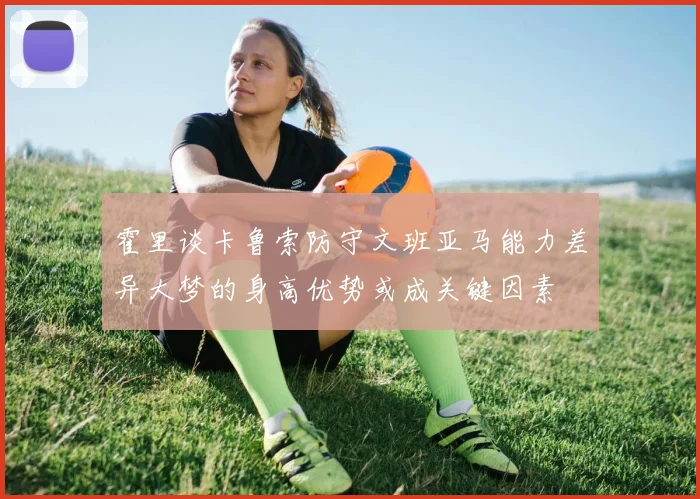 霍里谈卡鲁索防守文班亚马能力差异大梦的身高优势或成关键因素