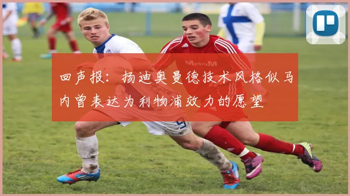 回声报：扬迪奥曼德技术风格似马内曾表达为利物浦效力的愿望