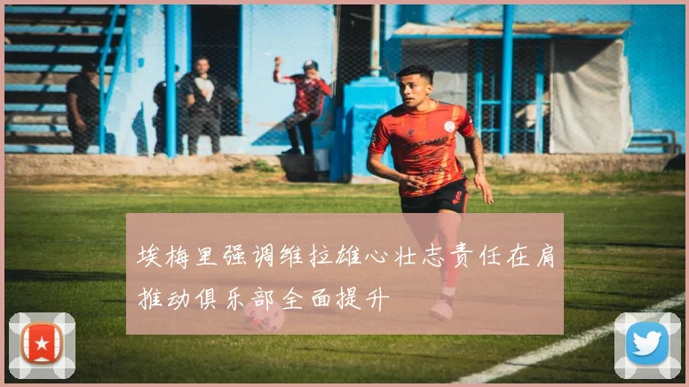 埃梅里强调维拉雄心壮志责任在肩推动俱乐部全面提升
