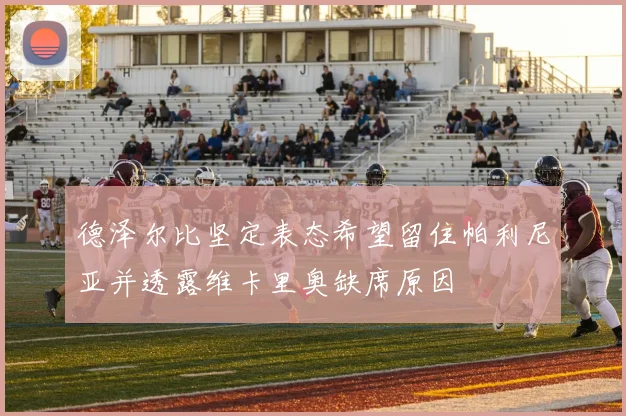 德泽尔比坚定表态希望留住帕利尼亚并透露维卡里奥缺席原因