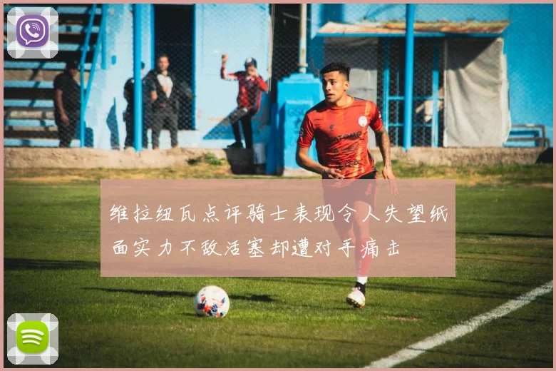 维拉纽瓦点评骑士表现令人失望纸面实力不敌活塞却遭对手痛击