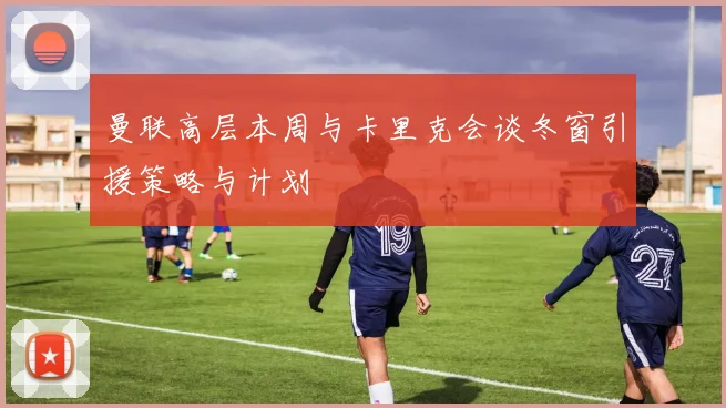 曼联高层本周与卡里克会谈冬窗引援策略与计划