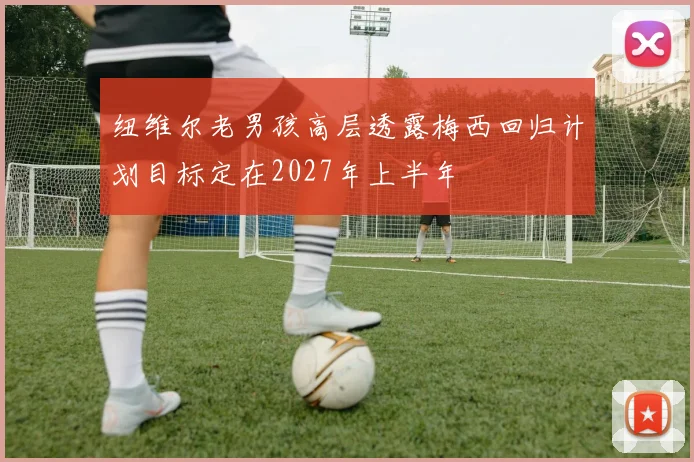 纽维尔老男孩高层透露梅西回归计划目标定在2027年上半年