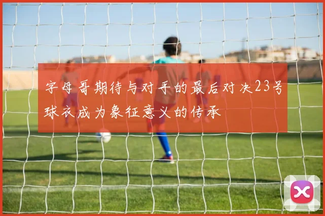 字母哥期待与对手的最后对决23号球衣成为象征意义的传承