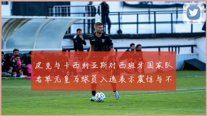 皮克与卡西利亚斯对西班牙国家队名单无皇马球员入选表示震惊与不解